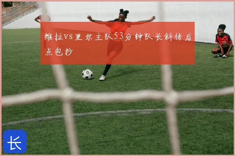 维拉vs里尔主队53分钟队长斜传后点包抄
