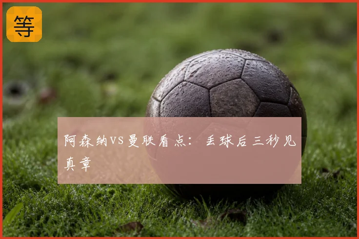 阿森纳vs曼联看点:丢球后三秒见真章